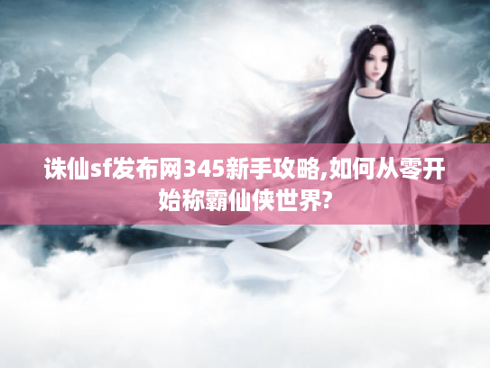 诛仙sf发布网345新手攻略,如何从零开始称霸仙侠世界?