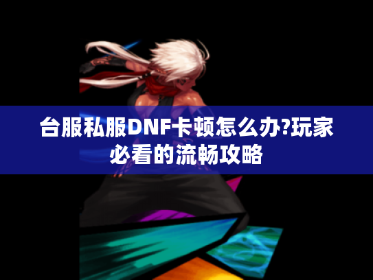 台服私服DNF卡顿怎么办?玩家必看的流畅攻略