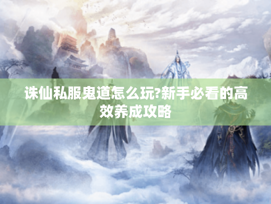 诛仙私服鬼道怎么玩?新手必看的高效养成攻略