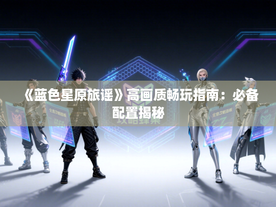 《蓝色星原旅谣》高画质畅玩指南：必备配置揭秘