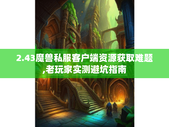 2.43魔兽私服客户端资源获取难题,老玩家实测避坑指南