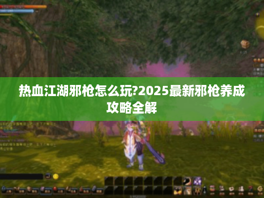 热血江湖邪枪怎么玩?2025最新邪枪养成攻略全解