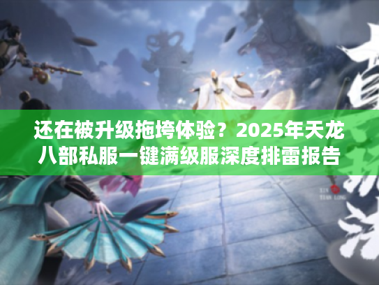还在被升级拖垮体验？2025年天龙八部私服一键满级服深度排雷报告