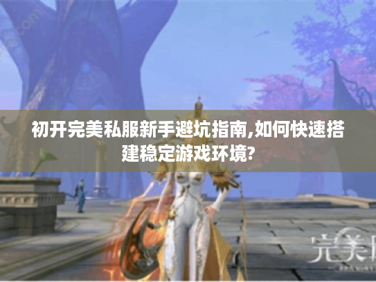 初开完美私服新手避坑指南,如何快速搭建稳定游戏环境?