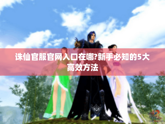 诛仙官服官网入口在哪?新手必知的5大高效方法