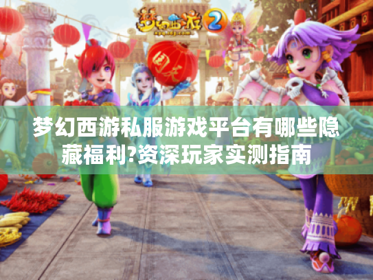 梦幻西游私服游戏平台有哪些隐藏福利?资深玩家实测指南
