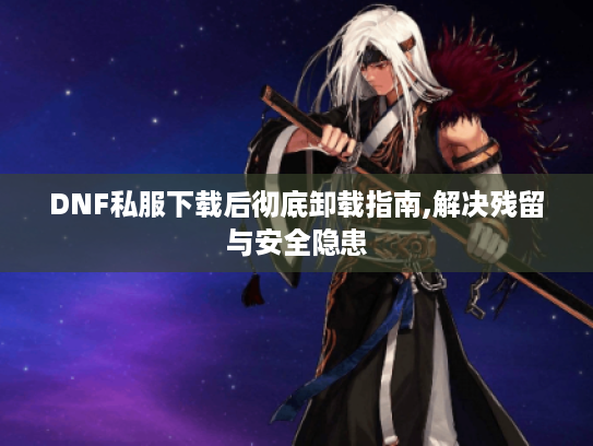 DNF私服下载后彻底卸载指南,解决残留与安全隐患