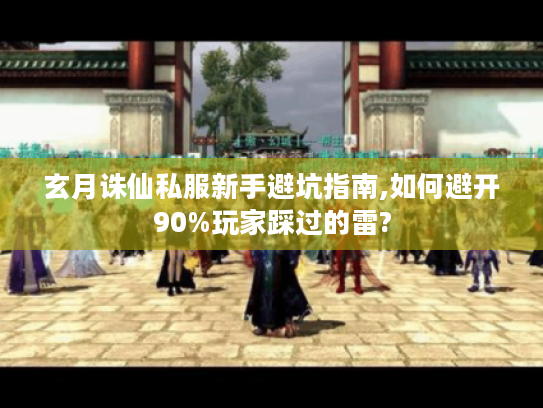 玄月诛仙私服新手避坑指南,如何避开90%玩家踩过的雷?