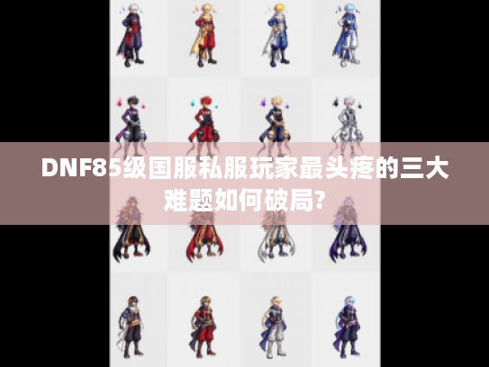 DNF85级国服私服玩家最头疼的三大难题如何破局?