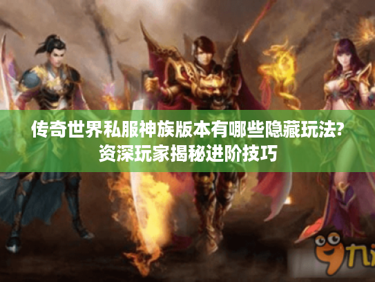 传奇世界私服神族版本有哪些隐藏玩法?资深玩家揭秘进阶技巧