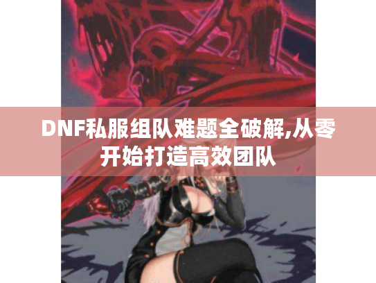 DNF私服组队难题全破解,从零开始打造高效团队