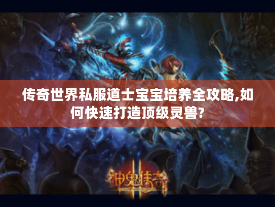 传奇世界私服道士宝宝培养全攻略,如何快速打造顶级灵兽?