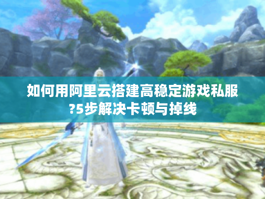 如何用阿里云搭建高稳定游戏私服?5步解决卡顿与掉线