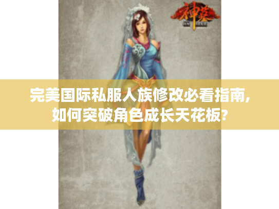 完美国际私服人族修改必看指南,如何突破角色成长天花板?