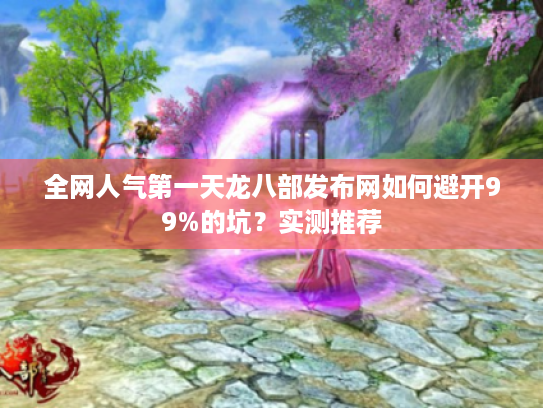 全网人气第一天龙八部发布网如何避开99%的坑？实测推荐
