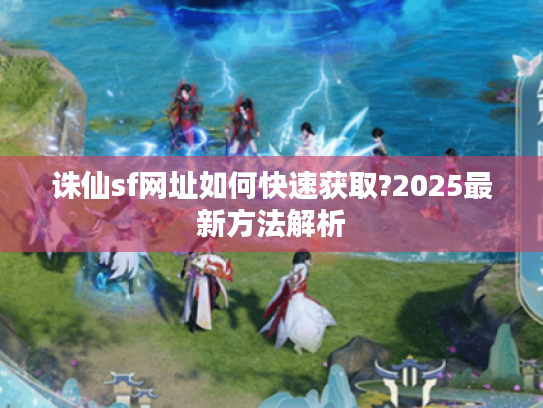 诛仙sf网址如何快速获取?2025最新方法解析
