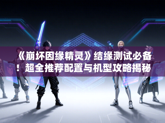 《崩坏因缘精灵》结缘测试必备！超全推荐配置与机型攻略揭秘