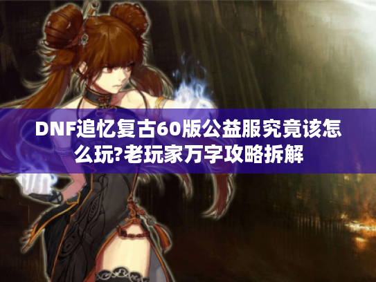 DNF追忆复古60版公益服究竟该怎么玩?老玩家万字攻略拆解