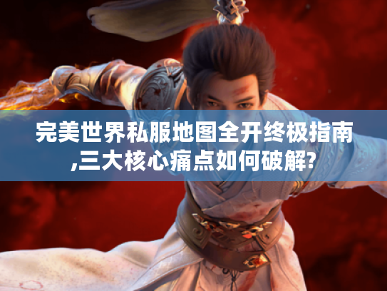 完美世界私服地图全开终极指南,三大核心痛点如何破解?