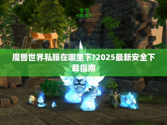 魔兽世界私服在哪里下?2025最新安全下载指南
