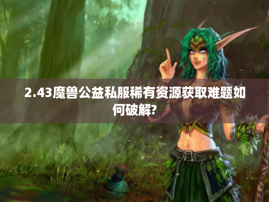 2.43魔兽公益私服稀有资源获取难题如何破解?