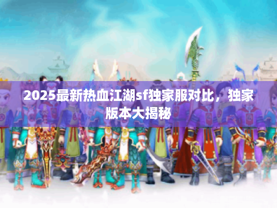2025最新热血江湖sf独家服对比,独家版本大揭秘 2025最新热血江湖sf独家服对比,独家版本大揭秘