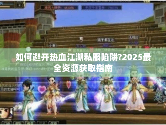 如何避开热血江湖私服陷阱?2025最全资源获取指南