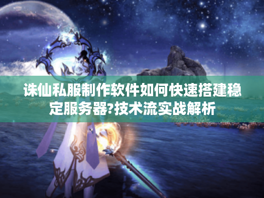 诛仙私服制作软件如何快速搭建稳定服务器?技术流实战解析
