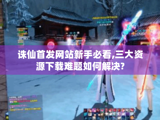 诛仙首发网站新手必看,三大资源下载难题如何解决?