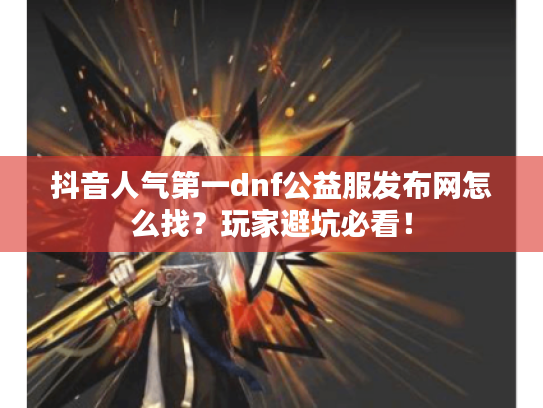 抖音人气第一dnf公益服发布网怎么找？玩家避坑必看！