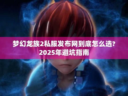 梦幻龙族2私服发布网到底怎么选?2025年避坑指南