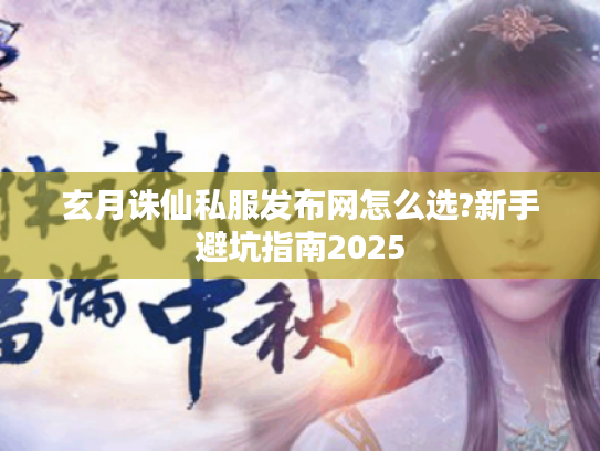 玄月诛仙私服发布网怎么选?新手避坑指南2025