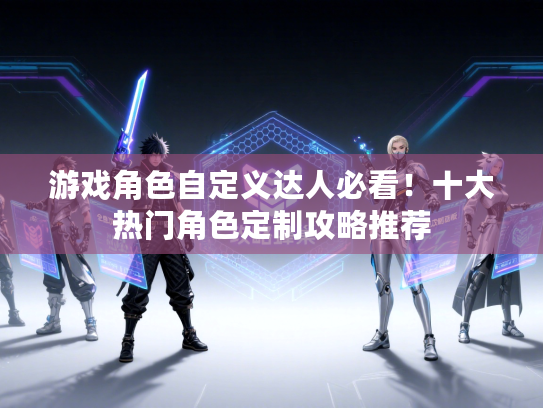 游戏角色自定义达人必看！十大热门角色定制攻略推荐