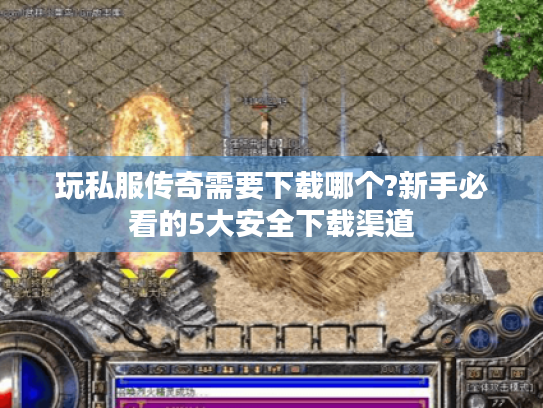 玩私服传奇需要下载哪个?新手必看的5大安全下载渠道