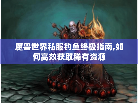 魔兽世界私服钓鱼终极指南,如何高效获取稀有资源