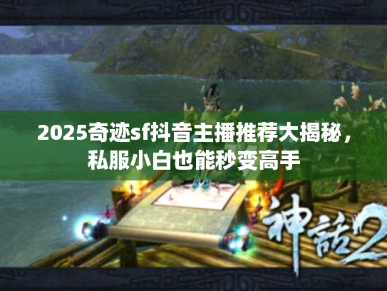 2025奇迹sf抖音主播推荐大揭秘，私服小白也能秒变高手