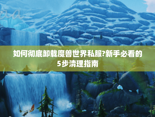 如何彻底卸载魔兽世界私服?新手必看的5步清理指南