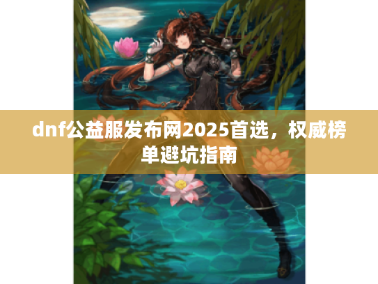 dnf公益服发布网2025首选，权威榜单避坑指南