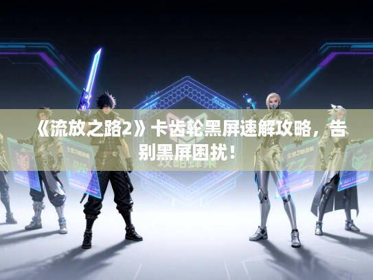 《流放之路2》卡齿轮黑屏速解攻略，告别黑屏困扰！