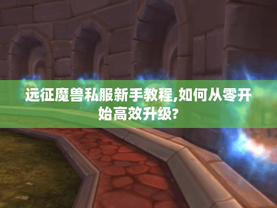 远征魔兽私服新手教程,如何从零开始高效升级? 远征魔兽私服新手教程,如何从零开始高效升级?