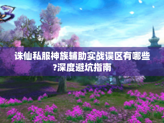 诛仙私服神族辅助实战误区有哪些?深度避坑指南