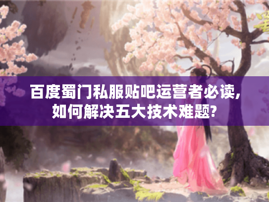 百度蜀门私服贴吧运营者必读,如何解决五大技术难题? 百度蜀门私服贴吧运营者必读,如何解决五大技术难题?