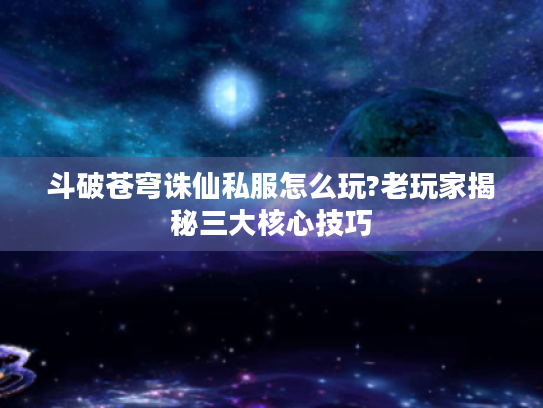 斗破苍穹诛仙私服怎么玩?老玩家揭秘三大核心技巧