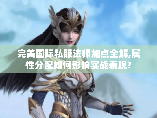 完美国际私服法师加点全解,属性分配如何影响实战表现? 完美国际私服法师加点全解,属性分配如何影响实战表现?