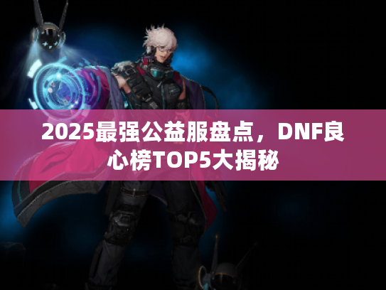 2025最强公益服盘点，DNF良心榜TOP5大揭秘