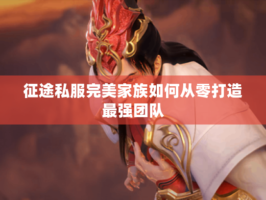征途私服完美家族如何从零打造最强团队
