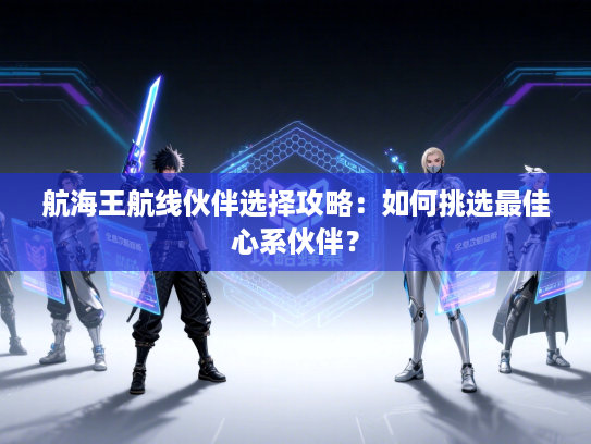 航海王航线伙伴选择攻略:如何挑选最佳心系伙伴? 航海王航线伙伴选择攻略:如何挑选最佳心系伙伴?