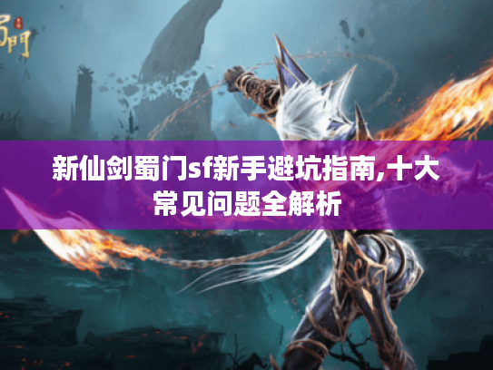 新仙剑蜀门sf新手避坑指南,十大常见问题全解析