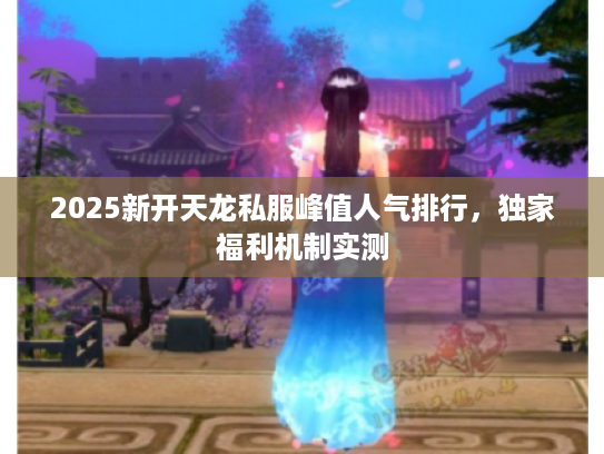 2025新开天龙私服峰值人气排行，独家福利机制实测