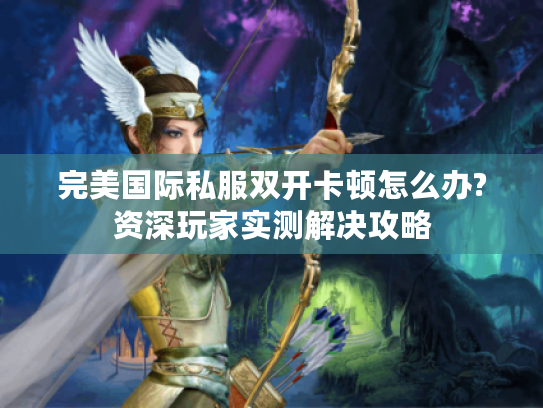 完美国际私服双开卡顿怎么办?资深玩家实测解决攻略